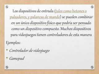 Los dispositivos de entrada (tales como botones o
pulsadores, y palancas de mando) se pueden combinar
en un único dispositivo físico que podría ser pensado
como un dispositivo compuesto. Muchos dispositivos
para videojuegos tienen controladores de esta manera
Ejemplos:
• Controlador de videojuego
• Gamepad
 