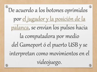 De acuerdo a los botones oprimidos
por el jugador y la posición de la
palanca, se envían los pulsos hacia
la computadora por medio
del Gameport ó el puerto USB y se
interpretan como movimientos en el
videojuego.
 