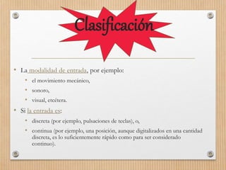Clasificación
• La modalidad de entrada, por ejemplo:
• el movimiento mecánico,
• sonoro,
• visual, etcétera.
• Si la entrada es:
• discreta (por ejemplo, pulsaciones de teclas), o,
• continua (por ejemplo, una posición, aunque digitalizados en una cantidad
discreta, es lo suficientemente rápido como para ser considerado
continuo).
 