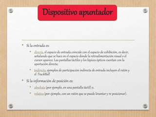 Dispositivo apuntador
• Si la entrada es:
• directa, el espacio de entrada coincide con el espacio de exhibición, es decir,
señalando que se hace en el espacio donde la retroalimentación visual o el
cursor aparece. Las pantallas táctiles y los lápices ópticos cuentan con la
aportación directa;
• indirecta, ejemplos de participación indirecta de entrada incluyen el ratón y
el TrackBall.
• Si la información de posición es:
• absoluta (por ejemplo, en una pantalla táctil) o,
• relativa (por ejemplo, con un ratón que se puede levantar y re posicionar).
 