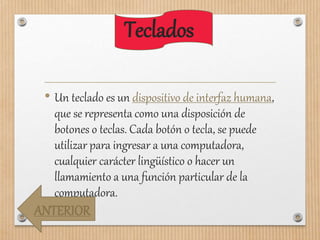 Teclados
• Un teclado es un dispositivo de interfaz humana,
que se representa como una disposición de
botones o teclas. Cada botón o tecla, se puede
utilizar para ingresar a una computadora,
cualquier carácter lingüístico o hacer un
llamamiento a una función particular de la
computadora.
ANTERIOR
 