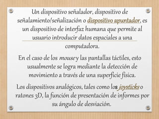 Un dispositivo señalador, dispositivo de
señalamiento/señalización o dispositivo apuntador, es
un dispositivo de interfaz humana que permite al
usuario introducir datos espaciales a una
computadora.
En el caso de los mouse y las pantallas táctiles, esto
usualmente se logra mediante la detección de
movimiento a través de una superficie física.
Los dispositivos analógicos, tales como los joysticks o
ratones 3D, la función de presentación de informes por
su ángulo de desviación.
 
