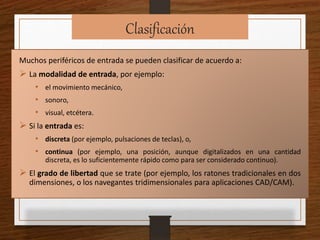 Clasificación
Muchos periféricos de entrada se pueden clasificar de acuerdo a:
 La modalidad de entrada, por ejemplo:
• el movimiento mecánico,
• sonoro,
• visual, etcétera.
 Si la entrada es:
• discreta (por ejemplo, pulsaciones de teclas), o,
• continua (por ejemplo, una posición, aunque digitalizados en una cantidad
discreta, es lo suficientemente rápido como para ser considerado continuo).
 El grado de libertad que se trate (por ejemplo, los ratones tradicionales en dos
dimensiones, o los navegantes tridimensionales para aplicaciones CAD/CAM).
 