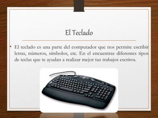 El Teclado
• El teclado es una parte del computador que nos permite escribir
letras, números, símbolos, etc. En el encuentras diferentes tipos
de teclas que te ayudan a realizar mejor tus trabajos escritos.
 