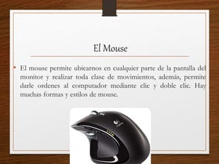 El Mouse
• El mouse permite ubicarnos en cualquier parte de la pantalla del
monitor y realizar toda clase de movimientos, además, permite
darle ordenes al computador mediante clic y doble clic. Hay
muchas formas y estilos de mouse.
 
