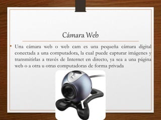 Cámara Web
• Una cámara web o web cam es una pequeña cámara digital
conectada a una computadora, la cual puede capturar imágenes y
transmitirlas a través de Internet en directo, ya sea a una página
web o a otra u otras computadoras de forma privada
 