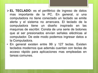  EL TECLADO: es el periférico de ingreso de datos
mas importante de la PC. En general, si una
computadora no tiene conectado un teclado se emite
alerta y el sistema no arrancara. El teclado de la
computadora tiene un diseño inspirado en las
maquinas de escribir. Consta de una serie de botones
que al ser presionados envían señales eléctricas al
computador. De este modo podemos ingresar datos a
la Computadora.
• En general existen entre 99 y 127 teclas. Existen
teclados modernos que además cuentan con teclas de
acceso rápido para aplicaciones mas empleadas en
tareas comunes.
 