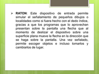  RATON: Este dispositivo de entrada permite
simular el señalamiento de pequeños dibujos o
localidades como si fuera hecho con el dedo índice,
gracias a que los programas que lo aprovechan
presentan sobre la pantalla una flecha que al
momento de deslizar el dispositivo sobre una
superficie plana mueve la flecha en la dirección que
se haga sobre la pantalla. Una vez señalado,
permite escoger objetos e incluso tomarlos y
cambiarlos de lugar.
 