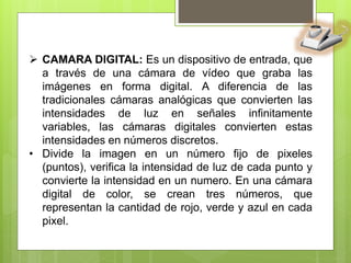  CAMARA DIGITAL: Es un dispositivo de entrada, que
a través de una cámara de vídeo que graba las
imágenes en forma digital. A diferencia de las
tradicionales cámaras analógicas que convierten las
intensidades de luz en señales infinitamente
variables, las cámaras digitales convierten estas
intensidades en números discretos.
• Divide la imagen en un número fijo de pixeles
(puntos), verifica la intensidad de luz de cada punto y
convierte la intensidad en un numero. En una cámara
digital de color, se crean tres números, que
representan la cantidad de rojo, verde y azul en cada
pixel.
 
