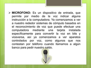 MICROFONO: Es un dispositivo de entrada, que
permite por medio de la voz indicar alguna
instrucción a la computadora. Ya comenzamos a ver
a nuestro rededor sistemas de cómputo basados en
el reconocimiento de voz que puede efectuar una
computadora mediante una tarjeta instalada
específicamente para convertir la voz en bits y
viceversa, así ya comenzamos a ver aparatos
controlados por voz, como algunos que nos
contestan por teléfono cuando llamamos a algún
banco para pedir nuestro saldo.
 