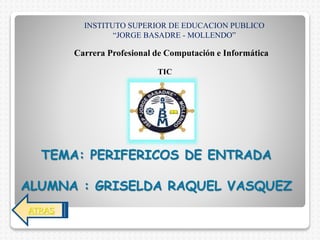 TEMA: PERIFERICOS DE ENTRADA
ALUMNA : GRISELDA RAQUEL VASQUEZ
INSTITUTO SUPERIOR DE EDUCACION PUBLICO
“JORGE BASADRE - MOLLENDO”
Carrera Profesional de Computación e Informática
TIC
ATRAS
 