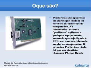 Oque são?

                                                   Periféricos são aparelhos
                                                    ou placas que enviam ou
                                                    recebem informações do
                                                    computador. Na
                                                    informática, o termo
                                                    "periférico" aplica-se a
                                                    qualquer equipamento
                                                    acessório que seja ligado à
                                                    CPU, ou, num sentido mais
                                                    amplo, ao computador. O
                                                    primeiro Periférico criado
                                                    foi por um cientista
                                                    chamado Philipe Brusk



Placas de Rede são exemplos de periféricos de
entrada e saída
 