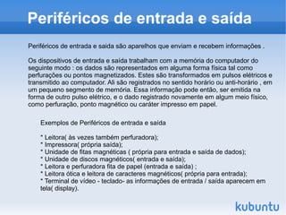 Periféricos de entrada e saída
Periféricos de entrada e saida são aparelhos que enviam e recebem informações .

Os dispositivos de entrada e saída trabalham com a memória do computador do
seguinte modo : os dados são representados em alguma forma física tal como
perfurações ou pontos magnetizados. Estes são transformados em pulsos elétricos e
transmitido ao computador. Ali são registrados no sentido horário ou anti-horário , em
um pequeno segmento de memória. Essa informação pode então, ser emitida na
forma de outro pulso elétrico, e o dado registrado novamente em algum meio físico,
como perfuração, ponto magnético ou caráter impresso em papel.

    Exemplos de Periféricos de entrada e saída

    * Leitora( às vezes também perfuradora);
    * Impressora( própria saída);
    * Unidade de fitas magnéticas ( própria para entrada e saída de dados);
    * Unidade de discos magnéticos( entrada e saída);
    * Leitora e perfuradora fita de papel (entrada e saída) ;
    * Leitora ótica e leitora de caracteres magnéticos( própria para entrada);
    * Terminal de vídeo - teclado- as informações de entrada / saída aparecem em
    tela( display).
 