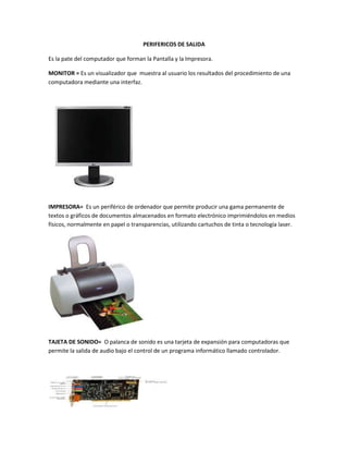 PERIFERICOS DE SALIDA

Es la pate del computador que forman la Pantalla y la Impresora.

MONITOR = Es un visualizador que muestra al usuario los resultados del procedimiento de una
computadora mediante una interfaz.




IMPRESORA= Es un periférico de ordenador que permite producir una gama permanente de
textos o gráficos de documentos almacenados en formato electrónico imprimiéndolos en medios
físicos, normalmente en papel o transparencias, utilizando cartuchos de tinta o tecnología laser.




TAJETA DE SONIDO= O palanca de sonido es una tarjeta de expansión para computadoras que
permite la salida de audio bajo el control de un programa informático llamado controlador.
 