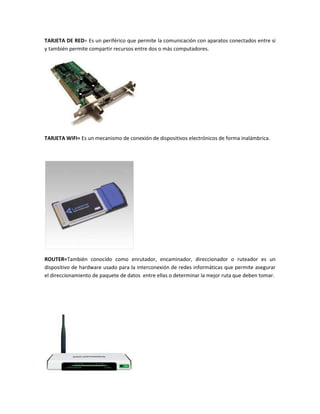 TARJETA DE RED= Es un periférico que permite la comunicación con aparatos conectados entre si
y también permite compartir recursos entre dos o más computadores.




TARJETA WIFI= Es un mecanismo de conexión de dispositivos electrónicos de forma inalámbrica.




ROUTER=También conocido como enrutador, encaminador, direccionador o ruteador es un
dispositivo de hardware usado para la interconexión de redes informáticas que permite asegurar
el direccionamiento de paquete de datos entre ellas o determinar la mejor ruta que deben tomar.
 