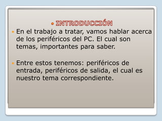    En el trabajo a tratar, vamos hablar acerca
    de los periféricos del PC. El cual son
    temas, importantes para saber.

   Entre estos tenemos: periféricos de
    entrada, periféricos de salida, el cual es
    nuestro tema correspondiente.
 