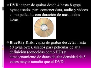 DVD: capaz de grabar desde 4 hasta 8 gyga
bytes; usados para contener data, audio y videos
como películas con duración de más de dos
horas.
BlueRay Disk: capaz de grabar desde 25 hasta
50 gyga bytes, usados para películas de alta
definición (conocidas como HD) y
almacenamiento de datos de alta densidad de 5
veces mayor tamaño que el DVD.
 