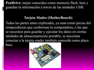 PenDrive: mejor conocidos como memoria flash, leen y
guardan la información a través de las unidades USB.
Tarjeta Madre (MotherBoard):
Todas las partes antes explicadas, ya sean como piezas del
rompecabezas que conforman la computadora, o las que
se necesiten para guardar y ejecutar los datos en ciertas
unidades de almacenamiento portable, se necesitan
conectar a la tarjeta madre también conocida como placa
base.
 