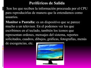 Periféricos de Salida
Son los que reciben la información procesada por el CPU
para reproducirlas de manera que la entendamos como
usuarios.
Monitor o Pantalla: es un dispositivo que se parece
mucho a un televisor. En el podemos ver los que
escribimos en el teclado, también los íconos que
representan ordenes, mensajes del sistema, reportes
solicitados, cuadros, dibujos, gráficas, fotografías, menús
de escogencias, etc.
 