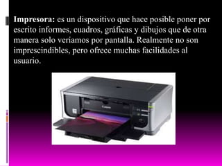 Impresora: es un dispositivo que hace posible poner por
escrito informes, cuadros, gráficas y dibujos que de otra
manera solo veríamos por pantalla. Realmente no son
imprescindibles, pero ofrece muchas facilidades al
usuario.
 