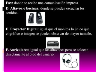Fax: donde se recibe una comunicación impresa
D. Altavoz o bocinas: donde se pueden escuchar los
sonidos.
E. Proyector Digital: igual que el monitos lo único que
el gráfico o imagen se pueden observar de mayor tamaño.
F. Auriculares: igual que los altavoces pero se colocan
directamente al oído del usuario.
 