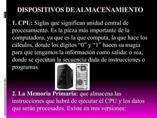 DISPOSITIVOS DEALMACENAMIENTO
1. CPU: Siglas que significan unidad central de
procesamiento. Es la pieza más importante de la
computadora, ya que es la que computa, la que hace los
cálculos, donde los dígitos “0” y “1” hacen su magia
para que tengamos la información como salida: o sea,
donde se ejecutan la secuencia dada de instrucciones o
programas.
2. La Memoria Primaria: que almacena las
instrucciones que habrá de ejecutar el CPU y los datos
que serán procesados. Existe en tres versiones:
 