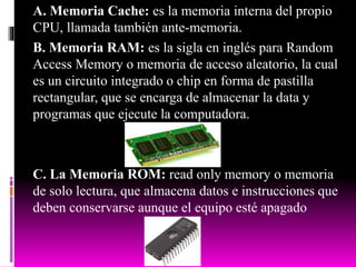 A. Memoria Cache: es la memoria interna del propio
CPU, llamada también ante-memoria.
B. Memoria RAM: es la sigla en inglés para Random
Access Memory o memoria de acceso aleatorio, la cual
es un circuito integrado o chip en forma de pastilla
rectangular, que se encarga de almacenar la data y
programas que ejecute la computadora.
C. La Memoria ROM: read only memory o memoria
de solo lectura, que almacena datos e instrucciones que
deben conservarse aunque el equipo esté apagado
 