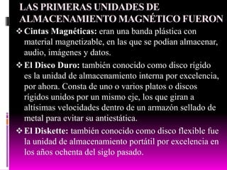 LAS PRIMERAS UNIDADES DE
ALMACENAMIENTO MAGNÉTICO FUERON
Cintas Magnéticas: eran una banda plástica con
material magnetizable, en las que se podían almacenar,
audio, imágenes y datos.
El Disco Duro: también conocido como disco rígido
es la unidad de almacenamiento interna por excelencia,
por ahora. Consta de uno o varios platos o discos
rígidos unidos por un mismo eje, los que giran a
altísimas velocidades dentro de un armazón sellado de
metal para evitar su antiestática.
El Diskette: también conocido como disco flexible fue
la unidad de almacenamiento portátil por excelencia en
los años ochenta del siglo pasado.
 