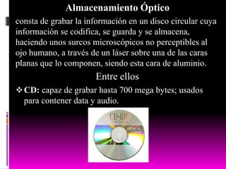 Almacenamiento Óptico
consta de grabar la información en un disco circular cuya
información se codifica, se guarda y se almacena,
haciendo unos surcos microscópicos no perceptibles al
ojo humano, a través de un láser sobre una de las caras
planas que lo componen, siendo esta cara de aluminio.
Entre ellos
CD: capaz de grabar hasta 700 mega bytes; usados
para contener data y audio.
 