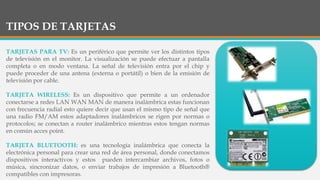 TIPOS DE TARJETAS
TARJETAS PARA TV: Es un periférico que permite ver los distintos tipos
de televisión en el monitor. La v...