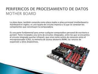 La placa base, también conocida como placa madre o placa principal (motherboard o
mainboard en inglés), es una tarjeta de circuito impreso a la que se conectan los
componentes que constituyen la computadora.
Es una parte fundamental para armar cualquier computadora personal de escritorio o
portátil. Tiene instalados una serie de circuitos integrados, entre los que se encuentra
el circuito integrado auxiliar (chipset), que sirve como centro de conexión entre el
microprocesador (CPU), la memoria de acceso aleatorio (RAM), las ranuras de
expansión y otros dispositivos.
 