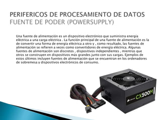 Una fuente de alimentación es un dispositivo electrónico que suministra energía
eléctrica a una carga eléctrica . La función principal de una fuente de alimentación es la
de convertir una forma de energía eléctrica a otro y , como resultado, las fuentes de
alimentación se refieren a veces como convertidores de energía eléctrica. Algunas
fuentes de alimentación son discretos , dispositivos independientes , mientras que
otros se construyen en dispositivos más grandes junto con sus cargas. Ejemplos de
estos últimos incluyen fuentes de alimentación que se encuentran en los ordenadores
de sobremesa y dispositivos electrónicos de consumo.
 