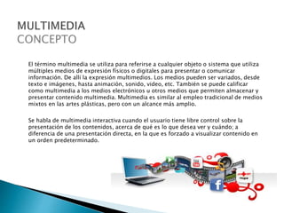 El término multimedia se utiliza para referirse a cualquier objeto o sistema que utiliza
múltiples medios de expresión físicos o digitales para presentar o comunicar
información. De allí la expresión multimedios. Los medios pueden ser variados, desde
texto e imágenes, hasta animación, sonido, video, etc. También se puede calificar
como multimedia a los medios electrónicos u otros medios que permiten almacenar y
presentar contenido multimedia. Multimedia es similar al empleo tradicional de medios
mixtos en las artes plásticas, pero con un alcance más amplio.
Se habla de multimedia interactiva cuando el usuario tiene libre control sobre la
presentación de los contenidos, acerca de qué es lo que desea ver y cuándo; a
diferencia de una presentación directa, en la que es forzado a visualizar contenido en
un orden predeterminado.
 