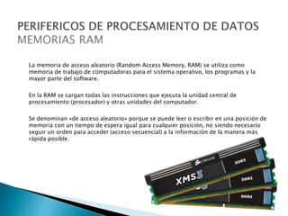 La memoria de acceso aleatorio (Random Access Memory, RAM) se utiliza como
memoria de trabajo de computadoras para el sistema operativo, los programas y la
mayor parte del software.
En la RAM se cargan todas las instrucciones que ejecuta la unidad central de
procesamiento (procesador) y otras unidades del computador.
Se denominan «de acceso aleatorio» porque se puede leer o escribir en una posición de
memoria con un tiempo de espera igual para cualquier posición, no siendo necesario
seguir un orden para acceder (acceso secuencial) a la información de la manera más
rápida posible.
 