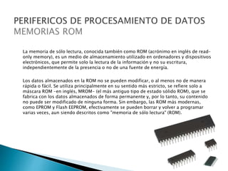 La memoria de sólo lectura, conocida también como ROM (acrónimo en inglés de read-
only memory), es un medio de almacenamiento utilizado en ordenadores y dispositivos
electrónicos, que permite solo la lectura de la información y no su escritura,
independientemente de la presencia o no de una fuente de energía.
Los datos almacenados en la ROM no se pueden modificar, o al menos no de manera
rápida o fácil. Se utiliza principalmente en su sentido más estricto, se refiere solo a
máscara ROM -en inglés, MROM- (el más antiguo tipo de estado sólido ROM), que se
fabrica con los datos almacenados de forma permanente y, por lo tanto, su contenido
no puede ser modificado de ninguna forma. Sin embargo, las ROM más modernas,
como EPROM y Flash EEPROM, efectivamente se pueden borrar y volver a programar
varias veces, aun siendo descritos como "memoria de sólo lectura" (ROM).
 