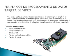 Una tarjeta gráfica es una tarjeta de expansión o un circuito integrado (chip), de la
placa base del ordenador, que se encarga de procesar los datos provenientes de la
unidad central de procesamiento (CPU) y transformarlos en información comprensible y
representable en el dispositivo de salida (por ejemplo: monitor, televisor o proyector).
También conocidas como:
 Adaptador de pantalla
 Adaptador de vídeo
 Placa de vídeo
 Tarjeta aceleradora de gráficos
 Tarjeta de vídeo
 