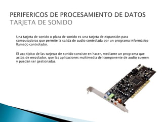 Una tarjeta de sonido o placa de sonido es una tarjeta de expansión para
computadoras que permite la salida de audio controlada por un programa informático
llamado controlador.
El uso típico de las tarjetas de sonido consiste en hacer, mediante un programa que
actúa de mezclador, que las aplicaciones multimedia del componente de audio suenen
y puedan ser gestionadas.
 
