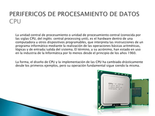 La unidad central de procesamiento o unidad de procesamiento central (conocida por
las siglas CPU, del inglés: central processing unit), es el hardware dentro de una
computadora u otros dispositivos programables, que interpreta las instrucciones de un
programa informático mediante la realización de las operaciones básicas aritméticas,
lógicas y de entrada/salida del sistema. El término, y su acrónimo, han estado en uso
en la industria de la Informática por lo menos desde el principio de los años 1960.
La forma, el diseño de CPU y la implementación de las CPU ha cambiado drásticamente
desde los primeros ejemplos, pero su operación fundamental sigue siendo la misma.
 