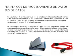En arquitectura de computadores, el bus (o canal) es un sistema digital que transfiere
datos entre los componentes de una computadora o entre varias computadoras. Está
formado por cables o pistas en un circuito impreso, dispositivos como resistores y
condensadores además de circuitos integrados.
En los primeros computadores electrónicos, todos los buses eran de tipo paralelo, de
manera que la comunicación entre las partes del computador se hacía por medio de
cintas o muchas pistas en el circuito impreso, en los cuales cada conductor tiene una
función fija y la conexión es sencilla requiriendo únicamente puertos de entrada y de
salida para cada dispositivo.
 