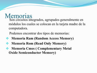 MemoriasSon circuitos integrados, agrupados generalmente en
módulos los cuales se colocan en la tarjeta madre de la
computadora.
Podemos encontrar dos tipos de memorias:
 Memoria Ram (Random Access Memory)
 Memoria Rom (Read Only Memory)
 Memoria Cmos ( Complementary Metal
Oxide Semiconductor Memory)
 