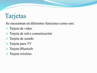 Tarjetas
Se encuentran en diferentes funciones como son:
 Tarjeta de video
 Tarjeta de red o comunicación
 Tarjeta de sonido
 Tarjeta para TV
 Tarjeta Bluetooh
 Tarjeta wireless
 