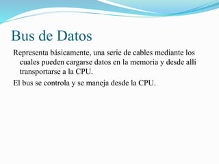 Bus de Datos
Representa básicamente, una serie de cables mediante los
cuales pueden cargarse datos en la memoria y desde allí
transportarse a la CPU.
El bus se controla y se maneja desde la CPU.
 
