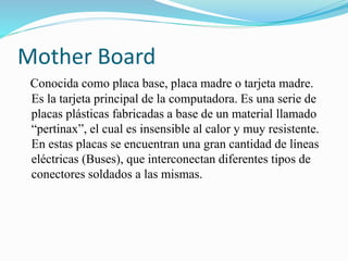 Mother Board
Conocida como placa base, placa madre o tarjeta madre.
Es la tarjeta principal de la computadora. Es una serie de
placas plásticas fabricadas a base de un material llamado
“pertinax”, el cual es insensible al calor y muy resistente.
En estas placas se encuentran una gran cantidad de líneas
eléctricas (Buses), que interconectan diferentes tipos de
conectores soldados a las mismas.
 