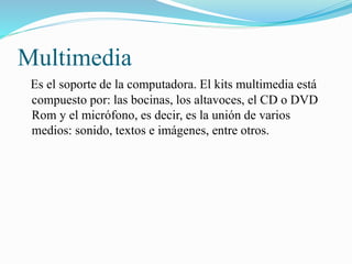 Multimedia
Es el soporte de la computadora. El kits multimedia está
compuesto por: las bocinas, los altavoces, el CD o DVD
Rom y el micrófono, es decir, es la unión de varios
medios: sonido, textos e imágenes, entre otros.
 