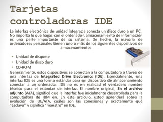 Tarjetas
controladoras IDE
La interfaz electrónica de unidad integrada conecta un disco duro a un PC.
No importa lo que hagas con el ordenador, almacenamiento de información
es una parte importante de su sistema. De hecho, la mayoría de
ordenadores personales tienen uno o más de los siguientes dispositivos de
almacenamiento:
• Unidad de disquete
• Unidad de disco duro
• CD-ROM
Generalmente, estos dispositivos se conectan a la computadora a través de
una interfaz de Integrated Drive Electronics (IDE). Esencialmente, una
interfaz IDE es una forma estándar para un dispositivo de almacenamiento
conectar a un ordenador. IDE no es en realidad el verdadero nombre
técnico para el estándar de interfaz. El nombre original, En el archivo
adjunto (ATA), significó que la interfaz fue inicialmente desarrollada para la
computadora de IBM en. En este artículo, usted aprenderá sobre la
evolución de IDE/ATA, cuáles son las conexiones y exactamente qué
"esclavo" y significa "maestro" en IDE.
 