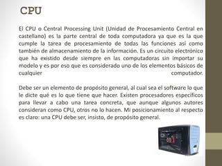 CPU
El CPU o Central Processing Unit (Unidad de Procesamiento Central en
castellano) es la parte central de toda computadora ya que es la que
cumple la tarea de procesamiento de todas las funciones así como
también de almacenamiento de la información. Es un circuito electrónico
que ha existido desde siempre en las computadoras sin importar su
modelo y es por eso que es considerado uno de los elementos básicos de
cualquier computador.
Debe ser un elemento de propósito general, al cual sea el software lo que
le dicte qué es lo que tiene que hacer. Existen procesadores específicos
para llevar a cabo una tarea concreta, que aunque algunos autores
consideran como CPU, otros no lo hacen. Mi posicionamiento al respecto
es claro: una CPU debe ser, insisto, de propósito general.
 