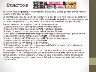 Puertos
En informática, un puerto es una interfaz a través de la cual se pueden enviar y recibir
los diferentes tipos de datos.
La interfaz puede ser de tipo física (hardware) o puede ser a nivel lógico o de software,
en cuyo caso se usa frecuentemente el término puerto lógico (por ejemplo, los puertos
de redes que permiten la transmisión de datos entre diferentes computadoras).
Puertos externos de una placa base de una computadora:
(1) conector Mini-DIN 6 para puerto PS/2 (verde) de mouse.
(2) conector Mini-DIN 6 para puerto PS/2 (violeta) de teclado.
(3) conector registered Jack para puerto RJ-45 de red Ethernet.
(4) dos puertos Universal Serial Bus (puerto serie) para conector USB tipo A hembra.
(5) conector D-sub (DE-9M) para puerto COM (comunicaciones).
(6) conector D-Sub (DB-25H) para puerto LPT (impresoras antiguas).
(7) conector D-Sub (DE-15H) para puerto VGA.
(8) conector D-Sub (DA-15H) para puerto MIDI.
(9) tres conectores Jack de 3,5 mm para entrada/salida de audio (como altavoces,
micrófono, parlantes, auriculares, etc.).
Se denomina “puerto lógico” a una zona o localización de la memoria de acceso
aleatorio (RAM) de la computadora que se asocia con un puerto físico o un canal de
comunicación, y que proporciona un espacio para el almacenamiento temporal de
la información que se va a transferir entre la localización de memoria y el canal de
comunicación.
 