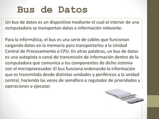 Bus de Datos
Un bus de datos es un dispositivo mediante el cual al interior de una
computadora se transportan datos e información relevante.
Para la informática, el bus es una serie de cables que funcionan
cargando datos en la memoria para transportarlos a la Unidad
Central de Procesamiento o CPU. En otras palabras, un bus de datos
es una autopista o canal de transmisión de información dentro de la
computadora que comunica a los componentes de dicho sistema
con el microprocesador. El bus funciona ordenando la información
que es transmitida desde distintas unidades y periféricos a la unidad
central, haciendo las veces de semáforo o regulador de prioridades y
operaciones a ejecutar.
 