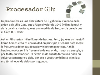 Procesador GHz
La palabra GHz es una abreviatura de Gigaherzio, viniendo de la
unión del sufijo Giga, que añade el valor de 10^9 (mil millones), y
de la palabra Herzio, que es una medida de frecuencia creada por
el fisico H.R. Hertz.
Asi, un Ghz serían mil millones de herzios. Pero, ¿que es un herzio?
Como hemos visto es una unidad en principio diseñada para medir
la frecuencia de ondas de radio y electromagnéticas. A más
herzios, mayor será la frecuencia de esa onda, mayor su energía, y
por tanto, su velocidad. El herzio mide cuanto tarda una onda en
volver a comenzar su ciclo, por eso a veces también se asimila a
ese término, el de ciclos por segundo.
 