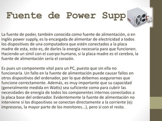 Fuente de Power Supply
La fuente de poder, también conocida como fuente de alimentación, o en
inglés power supply, es la encargada de alimentar de electricidad a todos
los dispositivos de una computadora que estén conectados a la placa
madre de esta, esto es, de darles la energía necesaria para que funcionen.
Haciendo un simil con el cuerpo humano, si la placa madre es el cerebro, la
fuente de alimentación sería el corazón.
Es pues un componente vital para un PC, puesto que sin ella no
funcionaría. Un fallo en la fuente de alimentación puede causar fallos en
otros dispositivos del ordenador, por lo que debemos asegurarnos que
funcione correctamente. Además, es muy importante que su capacidad
(generalmente medida en Watts) sea suficiente como para cubrir las
necesidades de energía de todos los componentes internos conectados a
la placa base del ordenador. Evidentemente la fuente de alimentación no
interviene si los dispositivos se conectan directamente a la corriente (ej:
impresoras, la mayor parte de los monitores...), pero sí con el resto.
 